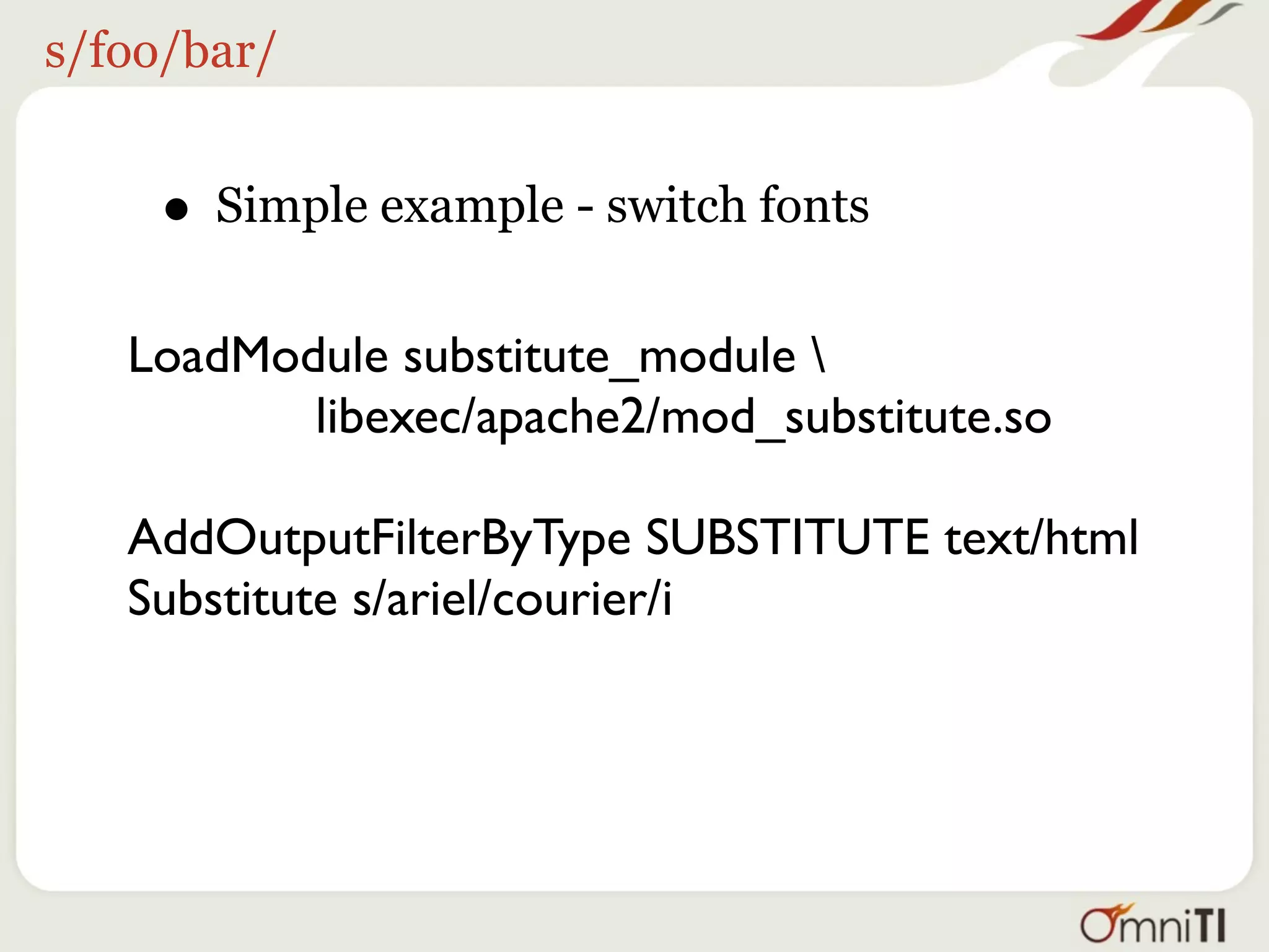 s/foo/bar/


    • Simple example - switch fonts
   LoadModule substitute_module 
          libexec/apache2/mod_substitute.so

   AddOutputFilterByType SUBSTITUTE text/html
   Substitute s/ariel/courier/i
 