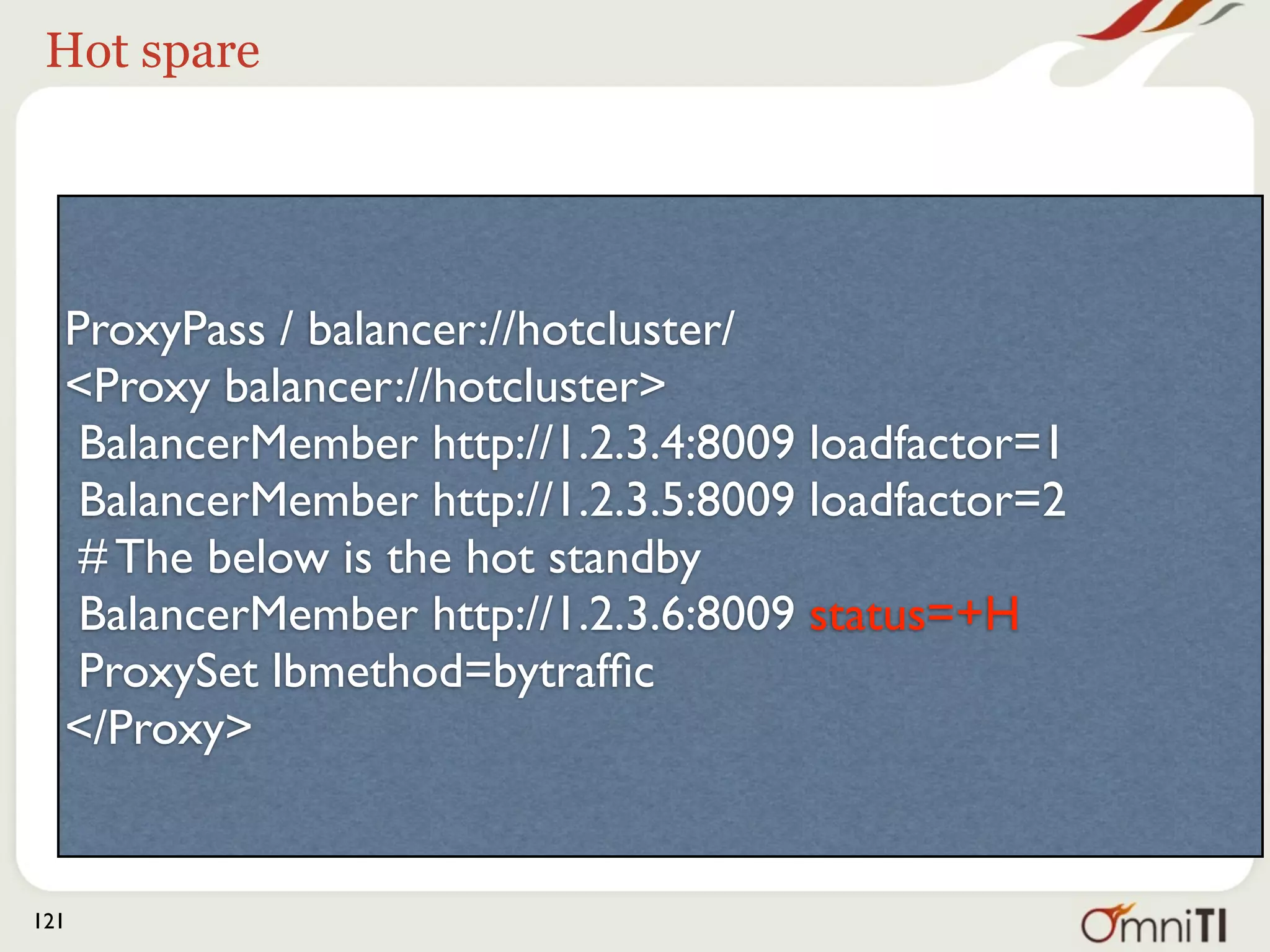 Hot spare




  ProxyPass / balancer://hotcluster/
  <Proxy balancer://hotcluster>
   BalancerMember http://1.2.3.4:8009 loadfactor=1
   BalancerMember http://1.2.3.5:8009 loadfactor=2
   # The below is the hot standby
   BalancerMember http://1.2.3.6:8009 status=+H
   ProxySet lbmethod=bytrafﬁc
  </Proxy>


121
 