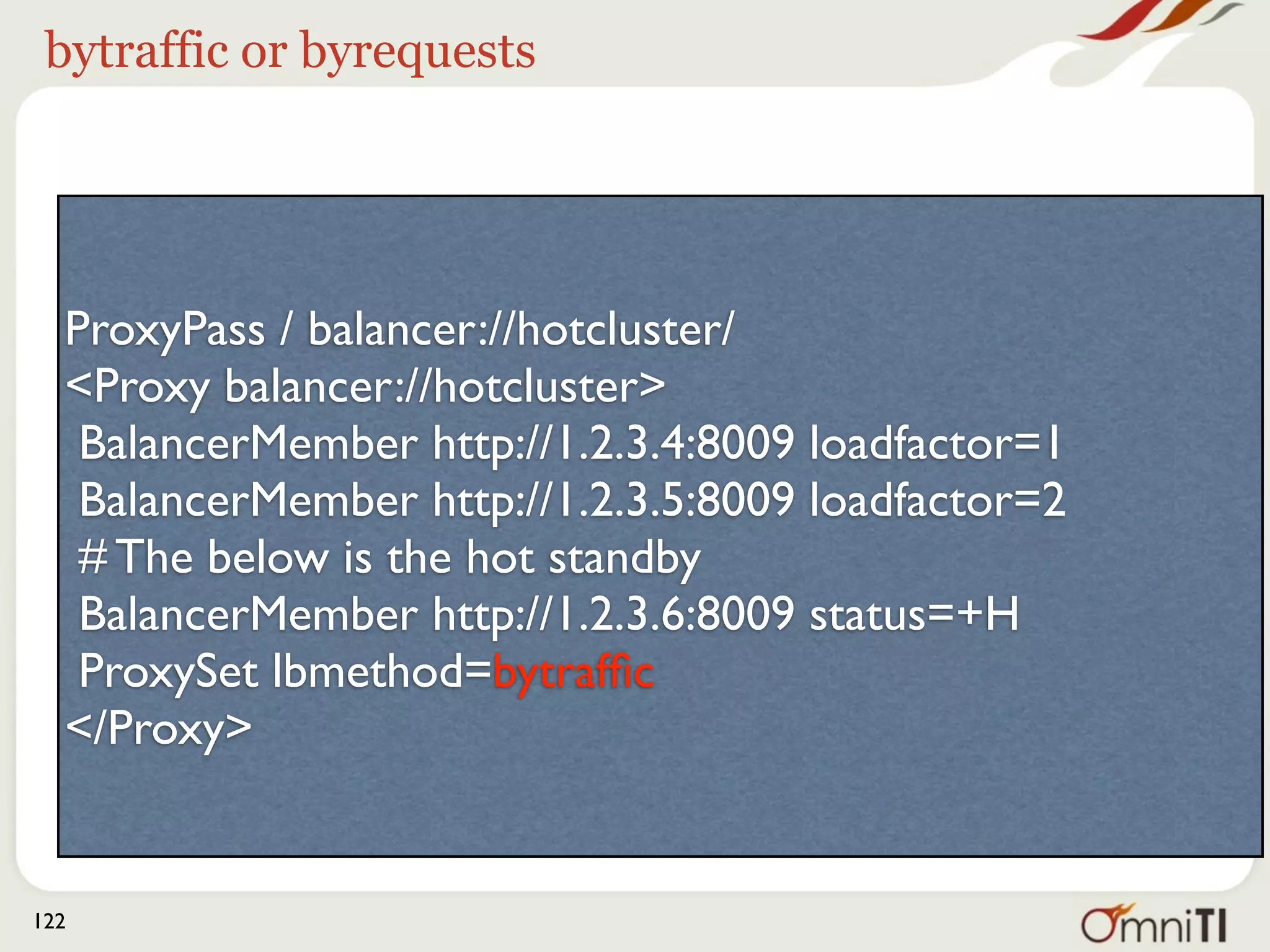 bytraffic or byrequests




  ProxyPass / balancer://hotcluster/
  <Proxy balancer://hotcluster>
   BalancerMember http://1.2.3.4:8009 loadfactor=1
   BalancerMember http://1.2.3.5:8009 loadfactor=2
   # The below is the hot standby
   BalancerMember http://1.2.3.6:8009 status=+H
   ProxySet lbmethod=bytrafﬁc
  </Proxy>


122
 