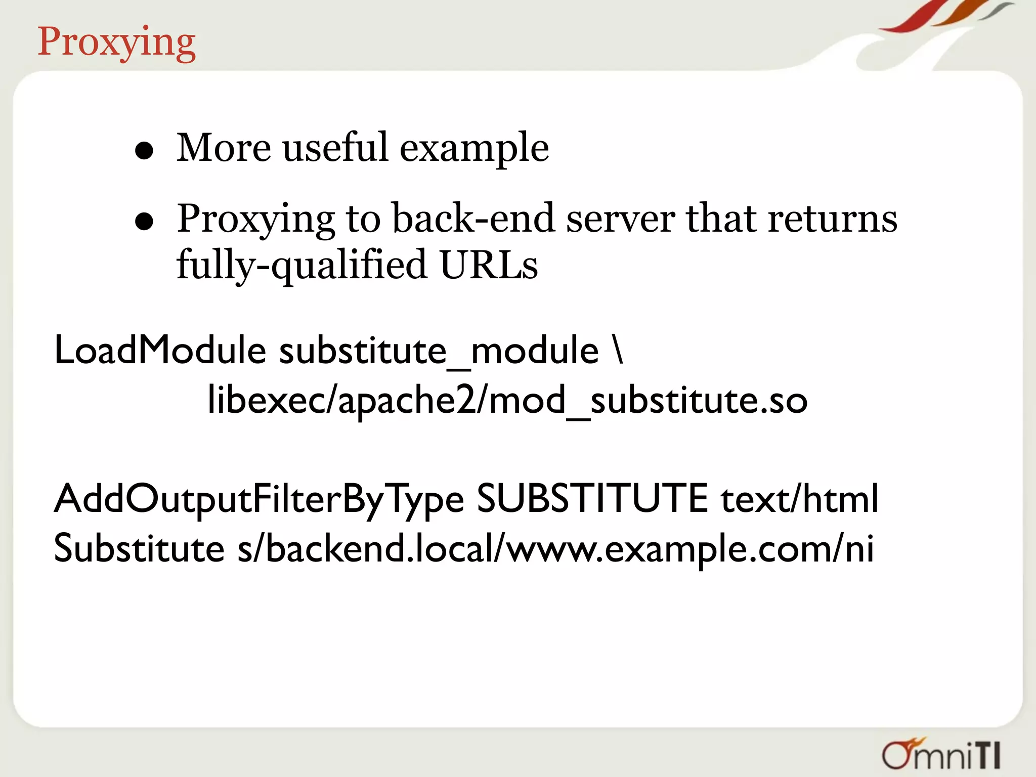 Proxying

    • More useful example
    • Proxying to back-end server that returns
      fully-qualified URLs

LoadModule substitute_module 
       libexec/apache2/mod_substitute.so

AddOutputFilterByType SUBSTITUTE text/html
Substitute s/backend.local/www.example.com/ni
 