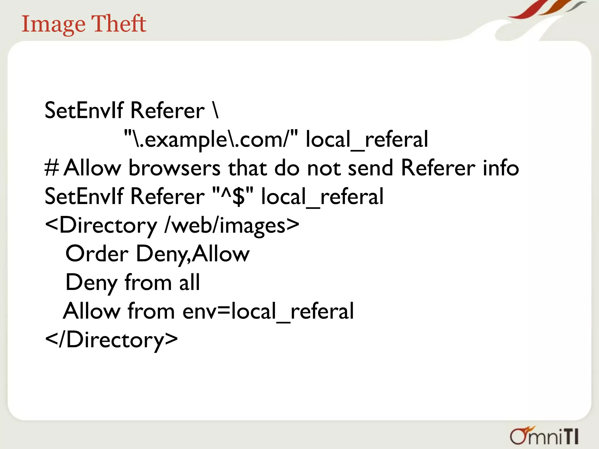 Image Theft


  SetEnvIf Referer 
          ".example.com/" local_referal
  # Allow browsers that do not send Referer info
  SetEnvIf Referer "^$" local_referal
  <Directory /web/images>
    Order Deny,Allow
    Deny from all
    Allow from env=local_referal
  </Directory>
 