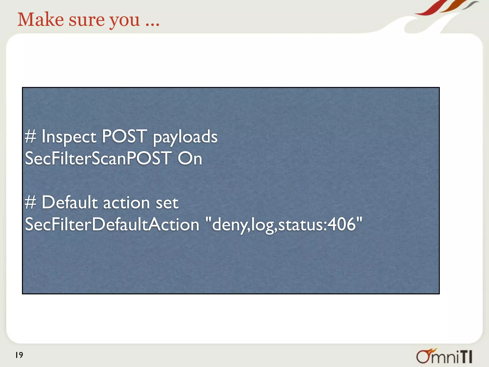 Make sure you ...




     # Inspect POST payloads
     SecFilterScanPOST On

     # Default action set
     SecFilterDefaultAction "deny,log,status:406"




19
 