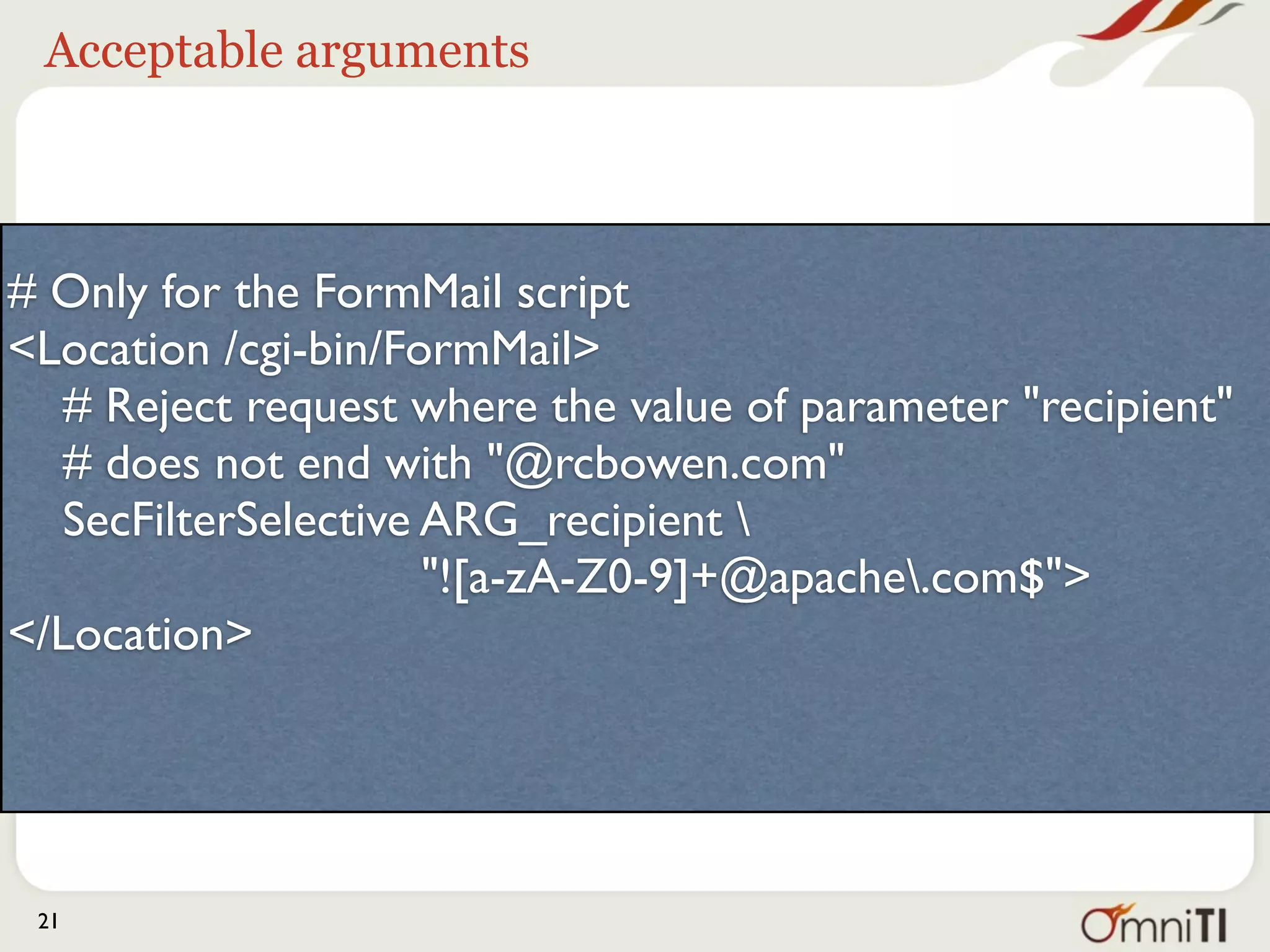 Acceptable arguments



# Only for the FormMail script
<Location /cgi-bin/FormMail>
   # Reject request where the value of parameter "recipient"
   # does not end with "@apache.org"
   SecFilterSelective ARG_recipient 
                      "![a-zA-Z0-9]+@apache.org$">
</Location>




 21
 