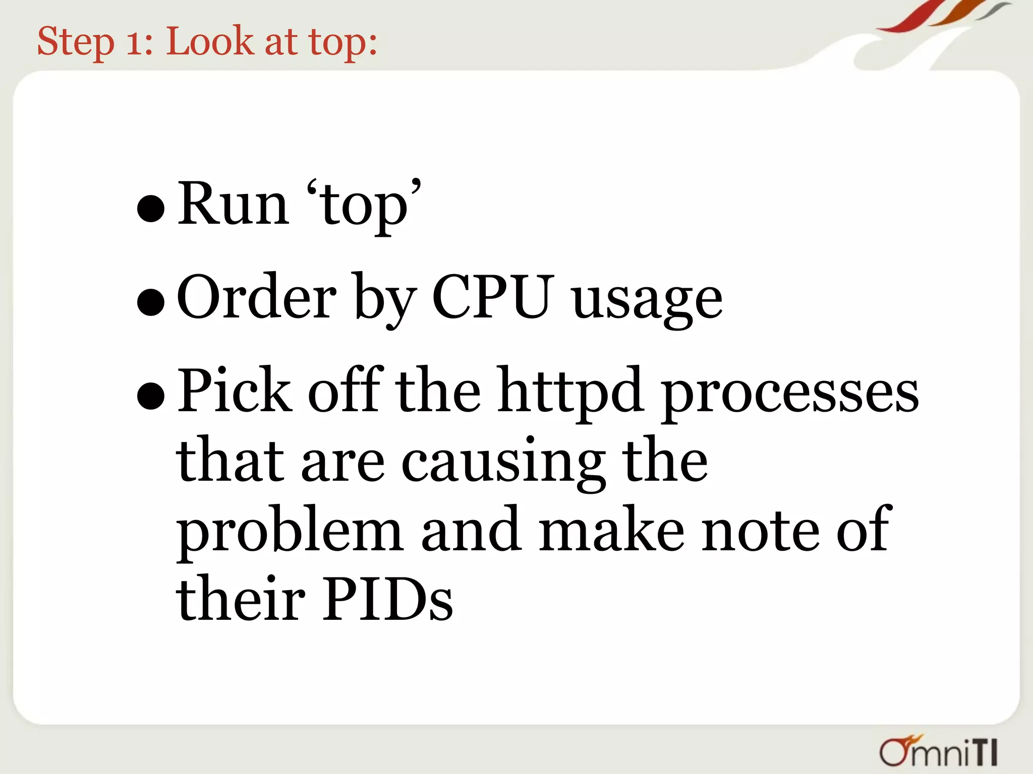 Step 1: Look at top:



     •  Run ‘top’
     • Order by CPU usage
     • Pick off the httpd processes
        that are causing the
        problem and make note of
        their PIDs
 