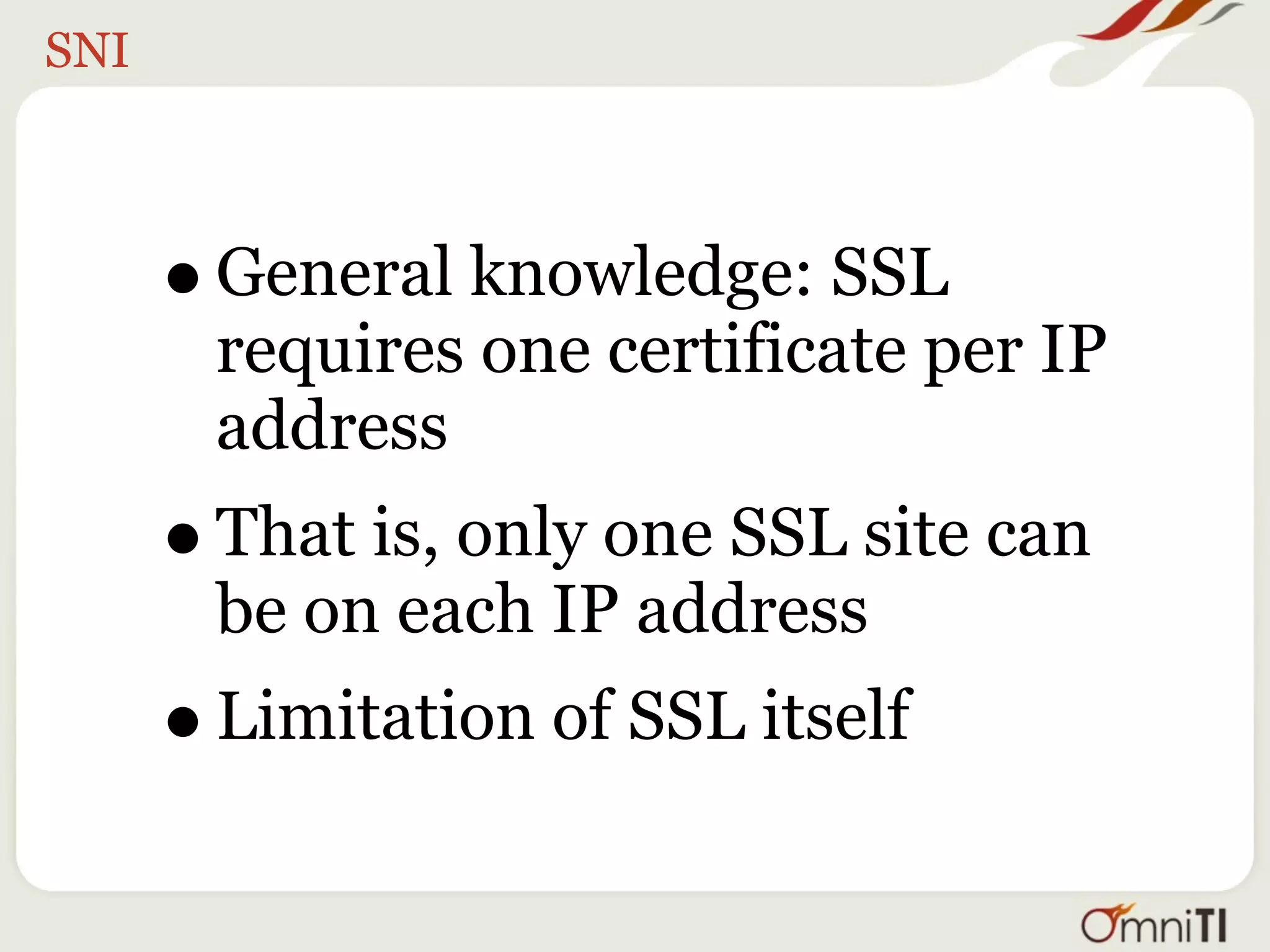 SNI



      • General knowledge: SSL
       requires one certificate per IP
       address
      • That is, only one SSL site can
       be on each IP address
      • Limitation of SSL itself
 
