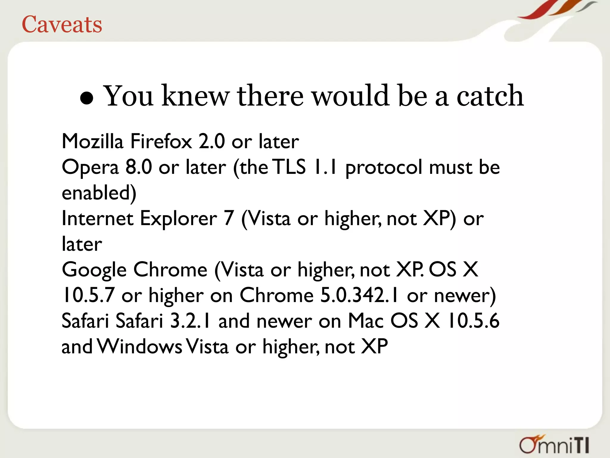 Caveats


    • You knew there would be a catch
   Mozilla Firefox 2.0 or later
   Opera 8.0 or later (the TLS 1.1 protocol must be
   enabled)
   Internet Explorer 7 (Vista or higher, not XP) or
   later
   Google Chrome (Vista or higher, not XP. OS X
   10.5.7 or higher on Chrome 5.0.342.1 or newer)
   Safari Safari 3.2.1 and newer on Mac OS X 10.5.6
   and Windows Vista or higher, not XP
 