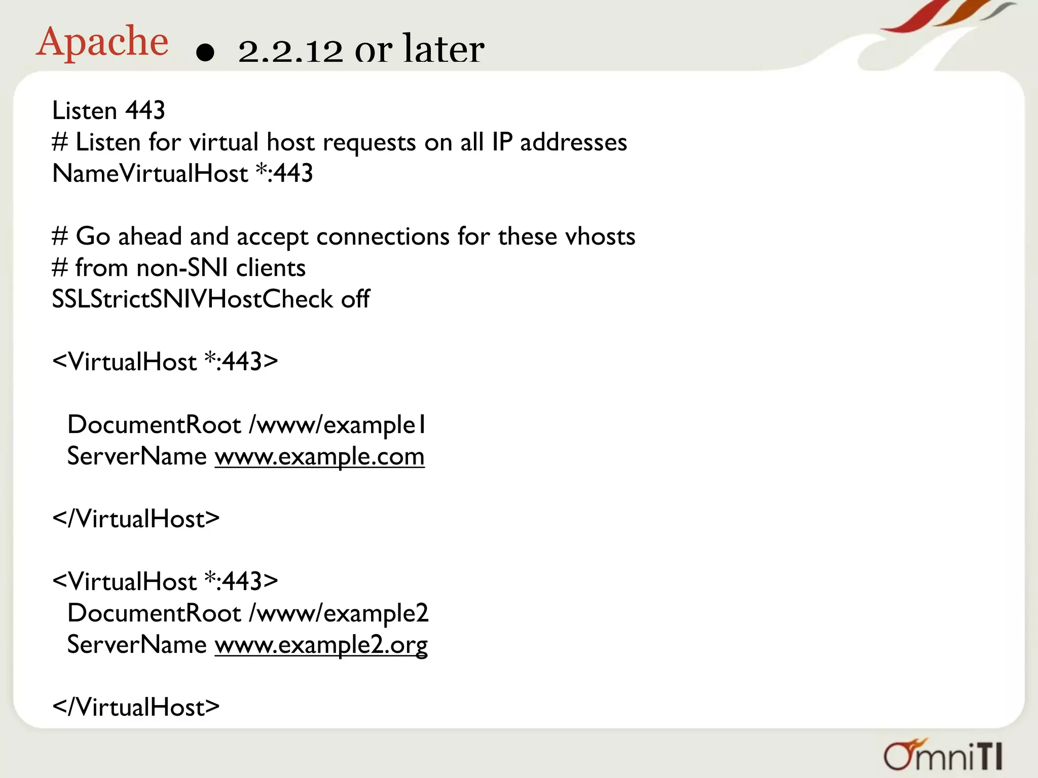Apache       • 2.2.12 or later
Listen 443
# Listen for virtual host requests on all IP addresses
NameVirtualHost *:443

# Go ahead and accept connections for these vhosts
# from non-SNI clients
SSLStrictSNIVHostCheck off

<VirtualHost *:443>

 DocumentRoot /www/example1
 ServerName www.example.com

</VirtualHost>

<VirtualHost *:443>
 DocumentRoot /www/example2
 ServerName www.example2.org

</VirtualHost>
 