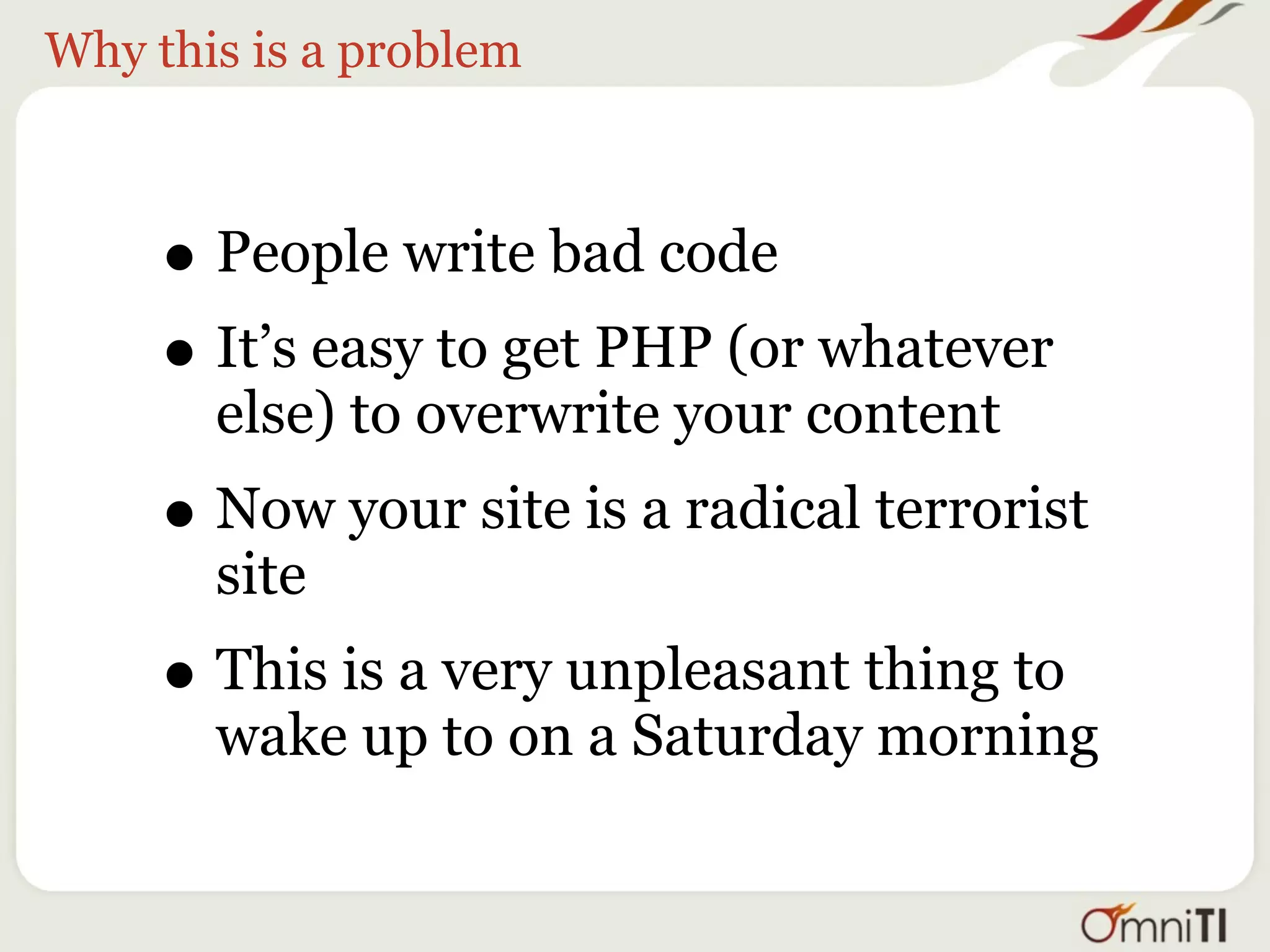 Why this is a problem



     • People write bad code
     • It’s easy to get PHP (or whatever
       else) to overwrite your content
     • Now your site is a radical terrorist
       site
     • This is a very unpleasant thing to
       wake up to on a Saturday morning
 