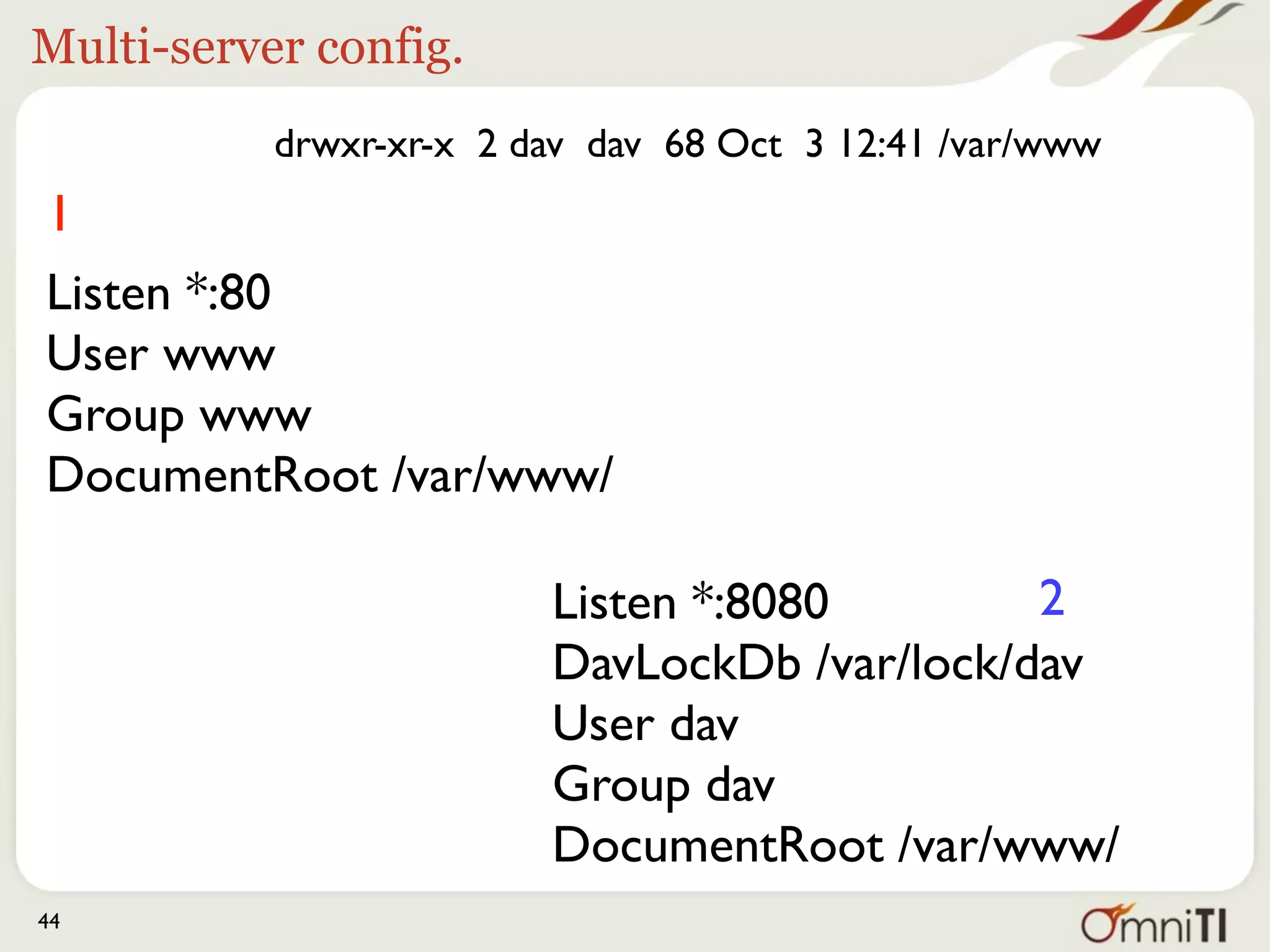 Multi-server config.
           drwxr-xr-x 2 dav dav 68 Oct 3 12:41 /var/www
1
Listen *:80
User www
Group www
DocumentRoot /var/www/

                         Listen *:8080        2
                         DavLockDb /var/lock/dav
                         User dav
                         Group dav
                         DocumentRoot /var/www/
44
 