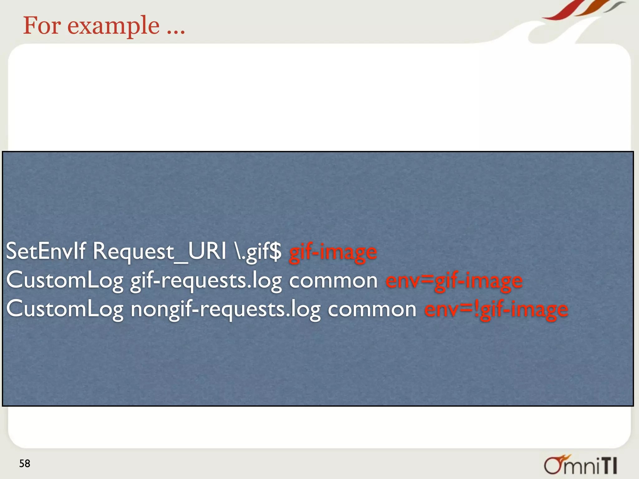 So the images get logged here




SetEnvIf Request_URI .gif$ gif-image
CustomLog gif-requests.log common env=gif-image
CustomLog nongif-requests.log common env=!gif-image




 58
 