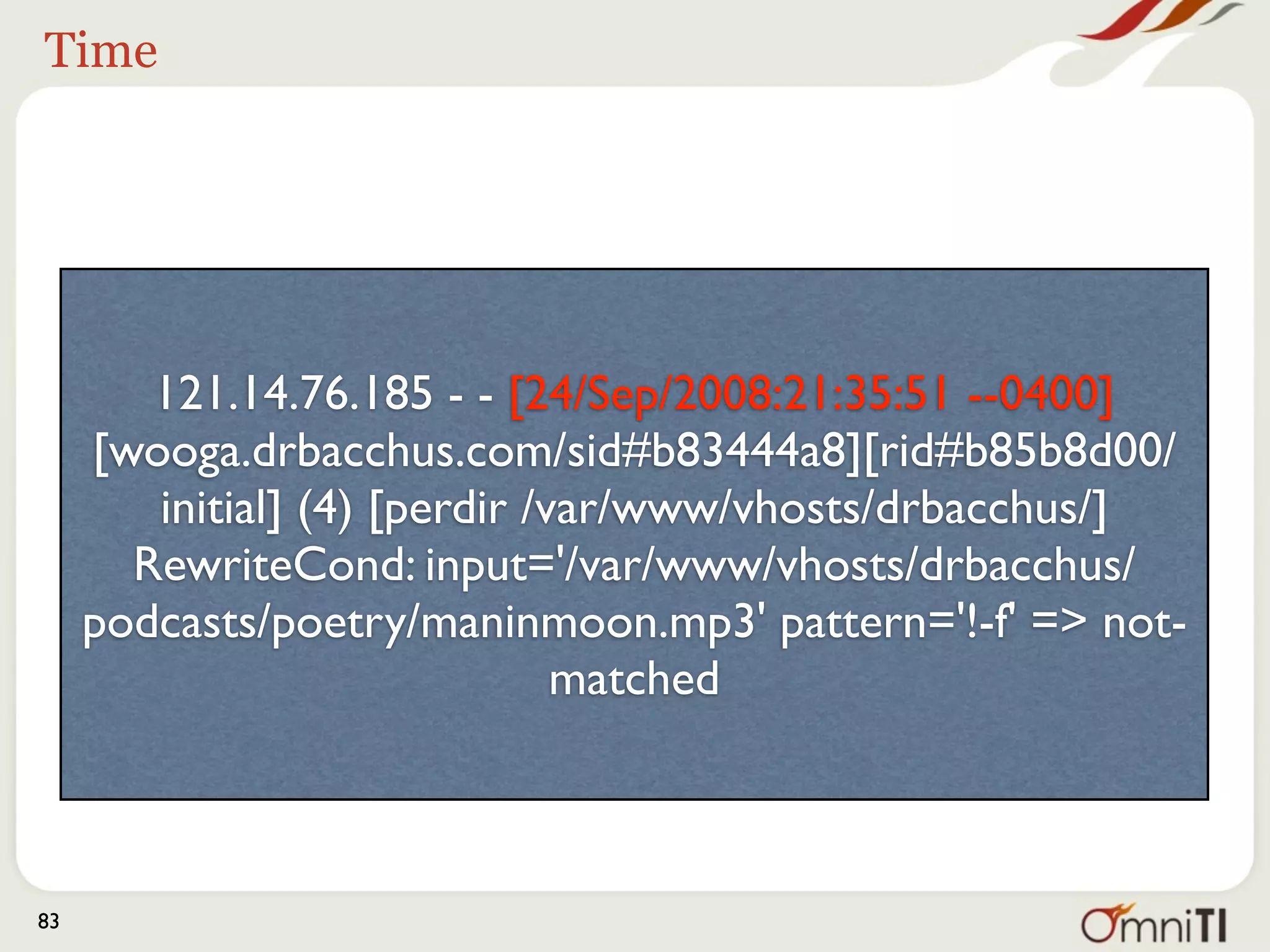 Unique id




        121.14.76.185 - - [24/Sep/2008:21:35:51 --0400]
     [wooga.drbacchus.com/sid#b83444a8][rid#b85b8d00/
        initial] (4) [perdir /var/www/vhosts/drbacchus/]
       RewriteCond: input='/var/www/vhosts/drbacchus/
     podcasts/poetry/maninmoon.mp3' pattern='!-f' => not-
                               matched



83
 
