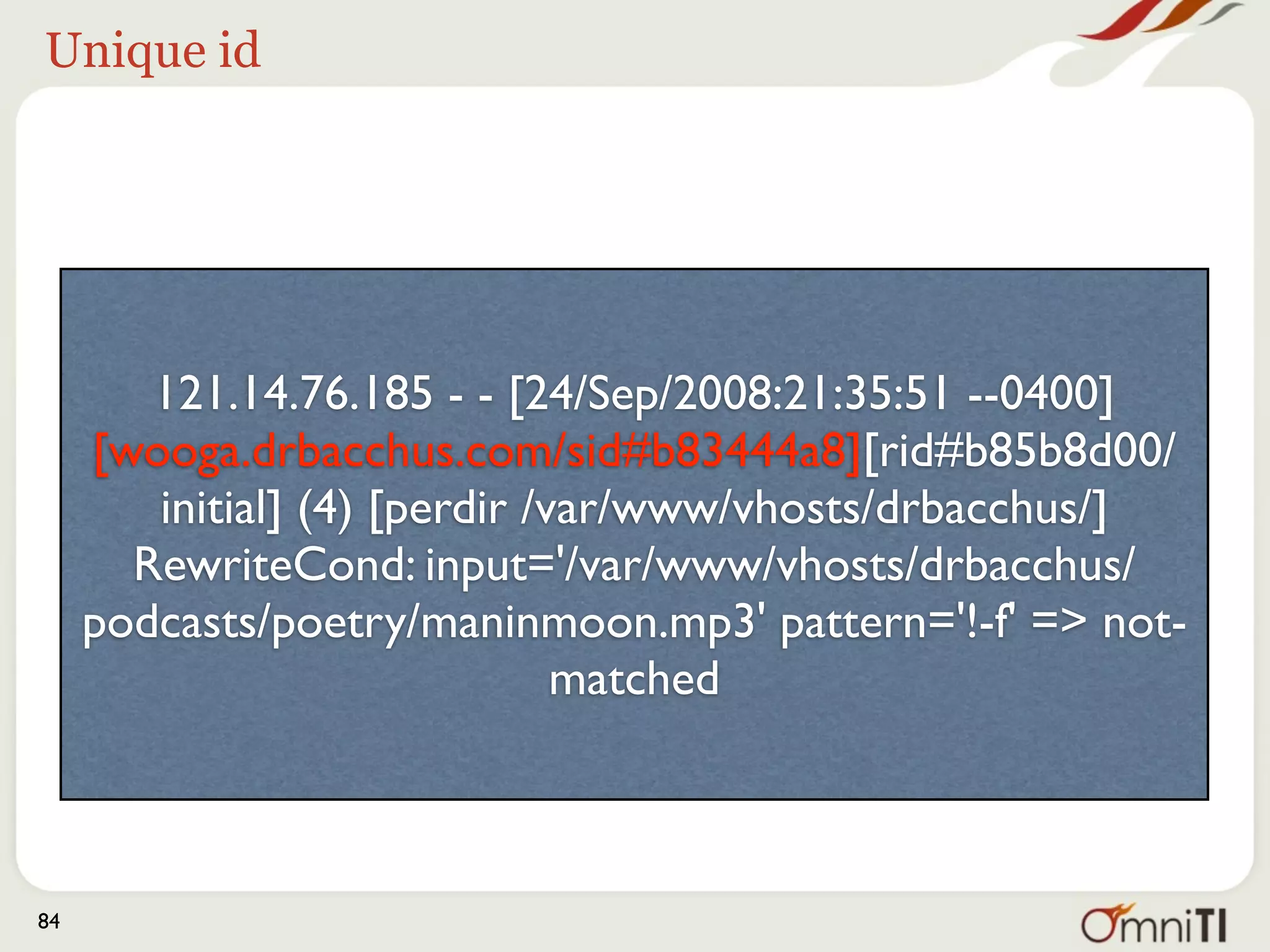 Request ID




        121.14.76.185 - - [24/Sep/2008:21:35:51 --0400]
     [wooga.drbacchus.com/sid#b83444a8][rid#b85b8d00/
        initial] (4) [perdir /var/www/vhosts/drbacchus/]
       RewriteCond: input='/var/www/vhosts/drbacchus/
     podcasts/poetry/maninmoon.mp3' pattern='!-f' => not-
                               matched



84
 