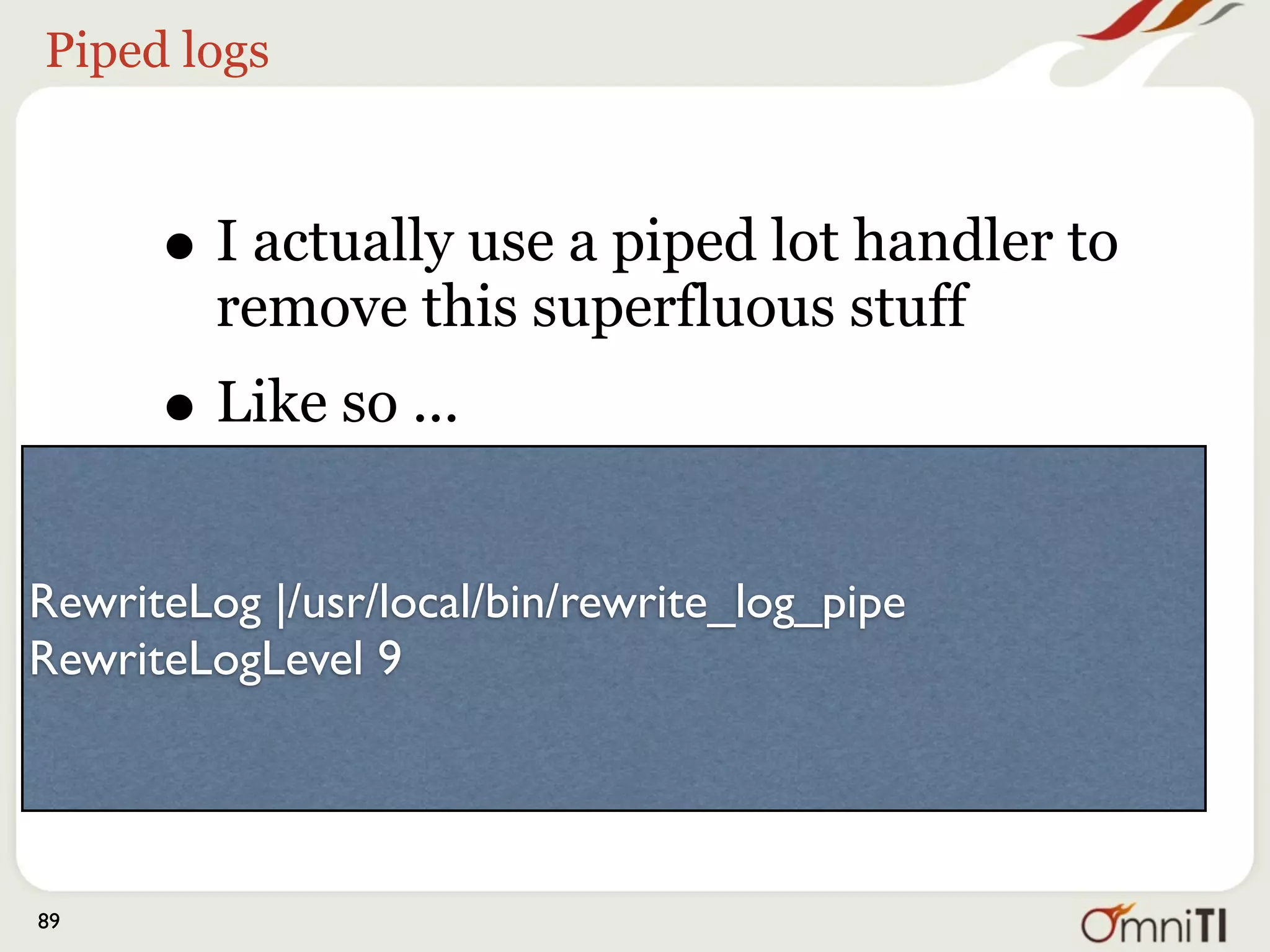 RewriteLog |/usr/local/bin/rewrite_log_pipe
     RewriteLogLevel 9
          with ...

     #!/usr/bin/perl
     $|++;

     open (F, ">>/tmp/rewrite");
     select F;
     while (<>) {
       s/^.*((d).*)/$1/;
       print;
     }
89
 