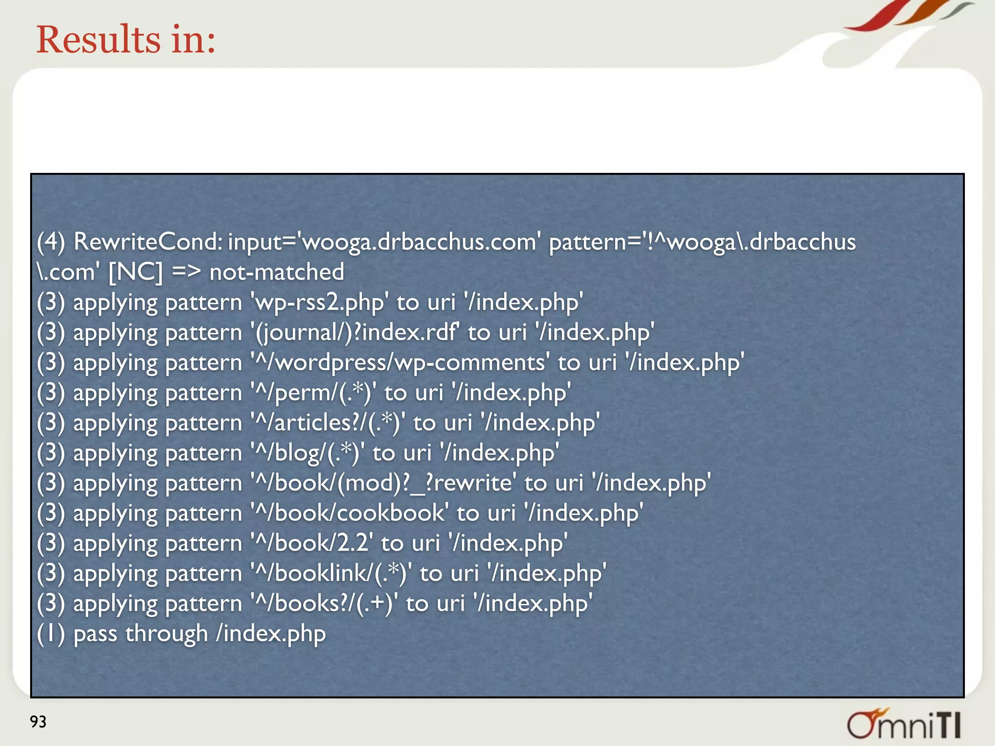 Results in:




(4) RewriteCond: input='wooga.drbacchus.com' pattern='!^wooga.drbacchus
.com' [NC] => not-matched
(3) applying pattern 'wp-rss2.php' to uri '/index.php'
(3) applying pattern '(journal/)?index.rdf' to uri '/index.php'
(3) applying pattern '^/wordpress/wp-comments' to uri '/index.php'
(3) applying pattern '^/perm/(.*)' to uri '/index.php'
(3) applying pattern '^/articles?/(.*)' to uri '/index.php'
(3) applying pattern '^/blog/(.*)' to uri '/index.php' better?
                              See? Isn’t that
(3) applying pattern '^/book/(mod)?_?rewrite' to uri '/index.php'
(3) applying pattern '^/book/cookbook' to uri '/index.php'
(3) applying pattern '^/book/2.2' to uri '/index.php'
(3) applying pattern '^/booklink/(.*)' to uri '/index.php'
(3) applying pattern '^/books?/(.+)' to uri '/index.php'
(1) pass through /index.php


93
 
