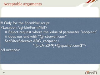 Acceptable arguments



# Only for the FormMail script
<Location /cgi-bin/FormMail>
   # Reject request where the value of parameter "recipient"
   # does not end with "@apache.org"
   SecFilterSelective ARG_recipient 
                      "![a-zA-Z0-9]+@apache.org$">
</Location>




 21
 