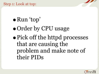 Step 1: Look at top:



     •  Run ‘top’
     • Order by CPU usage
     • Pick off the httpd processes
        that are causing the
        problem and make note of
        their PIDs
 