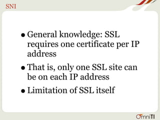 SNI



      • General knowledge: SSL
       requires one certificate per IP
       address
      • That is, only one SSL site can
       be on each IP address
      • Limitation of SSL itself
 