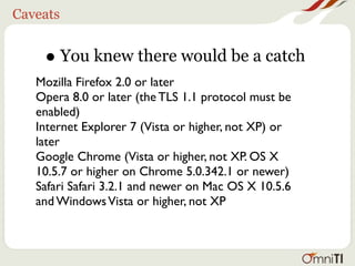Caveats


    • You knew there would be a catch
   Mozilla Firefox 2.0 or later
   Opera 8.0 or later (the TLS 1.1 protocol must be
   enabled)
   Internet Explorer 7 (Vista or higher, not XP) or
   later
   Google Chrome (Vista or higher, not XP. OS X
   10.5.7 or higher on Chrome 5.0.342.1 or newer)
   Safari Safari 3.2.1 and newer on Mac OS X 10.5.6
   and Windows Vista or higher, not XP
 
