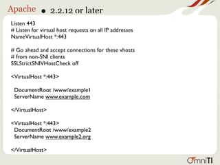Apache       • 2.2.12 or later
Listen 443
# Listen for virtual host requests on all IP addresses
NameVirtualHost *:443

# Go ahead and accept connections for these vhosts
# from non-SNI clients
SSLStrictSNIVHostCheck off

<VirtualHost *:443>

 DocumentRoot /www/example1
 ServerName www.example.com

</VirtualHost>

<VirtualHost *:443>
 DocumentRoot /www/example2
 ServerName www.example2.org

</VirtualHost>
 