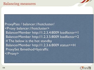 Balancing measures




  ProxyPass / balancer://hotcluster/
  <Proxy balancer://hotcluster>
   BalancerMember http://1.2.3.4:8009 loadfactor=1
   BalancerMember http://1.2.3.5:8009 loadfactor=2
   # The below is the hot standby
   BalancerMember http://1.2.3.6:8009 status=+H
   ProxySet lbmethod=bytrafﬁc
  </Proxy>


136
 