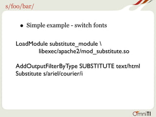 s/foo/bar/


    • Simple example - switch fonts
   LoadModule substitute_module 
          libexec/apache2/mod_substitute.so

   AddOutputFilterByType SUBSTITUTE text/html
   Substitute s/ariel/courier/i
 