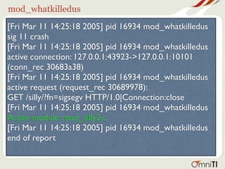 mod_whatkilledus
[Fri Mar 11 14:25:18 2005] pid 16934 mod_whatkilledus
sig 11 crash
[Fri Mar 11 14:25:18 2005] pid 16934 mod_whatkilledus
active connection: 127.0.0.1:43923->127.0.0.1:10101
(conn_rec 30683a38)
[Fri Mar 11 14:25:18 2005] pid 16934 mod_whatkilledus
active request (request_rec 30689978):
GET /silly/?fn=sigsegv HTTP/1.0|Connection:close
[Fri Mar 11 14:25:18 2005] pid 16934 mod_whatkilledus
Active module: mod_silly2.c
[Fri Mar 11 14:25:18 2005] pid 16934 mod_whatkilledus
end of report
 