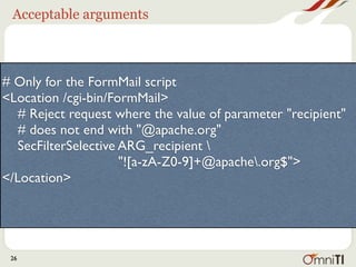 Acceptable arguments



# Only for the FormMail script
<Location /cgi-bin/FormMail>
   # Reject request where the value of parameter "recipient"
   # does not end with "@apache.org"
   SecFilterSelective ARG_recipient 
                      "![a-zA-Z0-9]+@apache.org$">
</Location>




 26
 