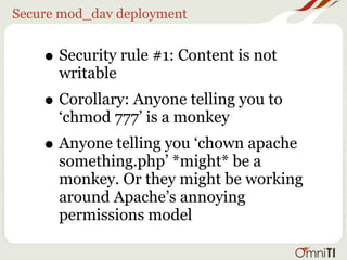 Secure mod_dav deployment


    • Security rule #1: Content is not
      writable
    • Corollary: Anyone telling you to
      ‘chmod 777’ is a monkey
    • Anyone telling you ‘chown apache
      something.php’ *might* be a
      monkey. Or they might be working
      around Apache’s annoying
      permissions model
 