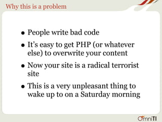 Why this is a problem



     • People write bad code
     • It’s easy to get PHP (or whatever
       else) to overwrite your content
     • Now your site is a radical terrorist
       site
     • This is a very unpleasant thing to
       wake up to on a Saturday morning
 