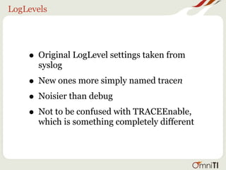 LogLevels




    • Original LogLevel settings taken from
      syslog
    • New ones more simply named tracen
    • Noisier than debug
    • Not to be confused with TRACEEnable,
      which is something completely different
 