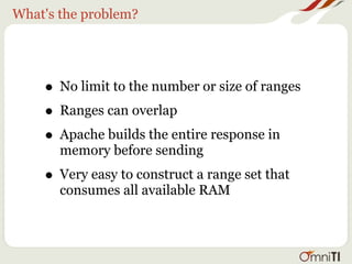 What's the problem?




    • No limit to the number or size of ranges
    • Ranges can overlap
    • Apache builds the entire response in
       memory before sending
    • Very easy to construct a range set that
       consumes all available RAM
 