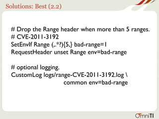 Solutions: Best (2.2)


  # Drop the Range header when more than 5 ranges.
  # CVE-2011-3192
  SetEnvIf Range (,.*?){5,} bad-range=1
  RequestHeader unset Range env=bad-range

  # optional logging.
  CustomLog logs/range-CVE-2011-3192.log 
                      common env=bad-range
 