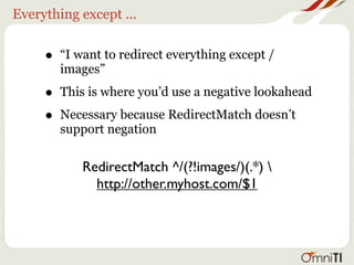 Everything except ...


     •   “I want to redirect everything except /
         images”

     •   This is where you’d use a negative lookahead

     •   Necessary because RedirectMatch doesn’t
         support negation

             RedirectMatch ^/(?!images/)(.*) 
               http://other.myhost.com/$1
 