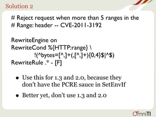 Solution 2
  # Reject request when more than 5 ranges in the
  # Range: header -- CVE-2011-3192

  RewriteEngine on
  RewriteCond %{HTTP:range} 
          !(^bytes=[^,]+(,[^,]+){0,4}$|^$)
  RewriteRule .* - [F]

   • Use this for 1.3 and 2.0, because they
      don't have the PCRE sauce in SetEnvIf
   • Better yet, don't use 1.3 and 2.0
 