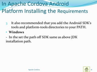 In Apache Cordova Android
Platform Installing the Requirements
3 It also recommended that you add the Android SDK’s
tools and platform-tools directories to your PATH.
• Windows
- In the set the path off SDK same as above JDK
installation path.
Apache Cordova 16
 