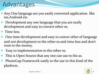 Advantages
 Any One language are you easily converted application like
ios,Android etc.
 Development any one language that you are easily
development and easy to convert other os.
 Time less.
 One time development and easy to conver other of language
and not development to the other os and time less and don’t
west to the money.
 Easy to implementation to the other os.
 This is Open Source that any one can use to the as.
 PhoneGap Framework easily to the use in this kind of the
platform.
Apache Cordova 18
 