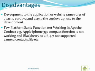 Disadvantages
 Deveopment to the application or website same rules of
apache cordova and use to the cordova api use to the
development.
 Few Platform Same Function not Working in Apache
Cordova e.g, Apple iphone 3gs compass function is not
working and Blackberry os 4.6-4.7 not supported
camera,contacts,file etc.
Apache Cordova 19
 