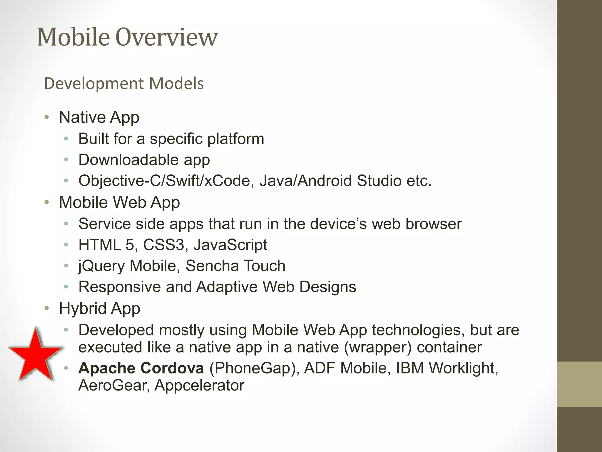 MobileOverview
• Native App
• Built for a specific platform
• Downloadable app
• Objective-C/Swift/xCode, Java/Android Studio etc.
• Mobile Web App
• Service side apps that run in the device’s web browser
• HTML 5, CSS3, JavaScript
• jQuery Mobile, Sencha Touch
• Responsive and Adaptive Web Designs
• Hybrid App
• Developed mostly using Mobile Web App technologies, but are
executed like a native app in a native (wrapper) container
• Apache Cordova (PhoneGap), ADF Mobile, IBM Worklight,
AeroGear, Appcelerator
Development Models
 