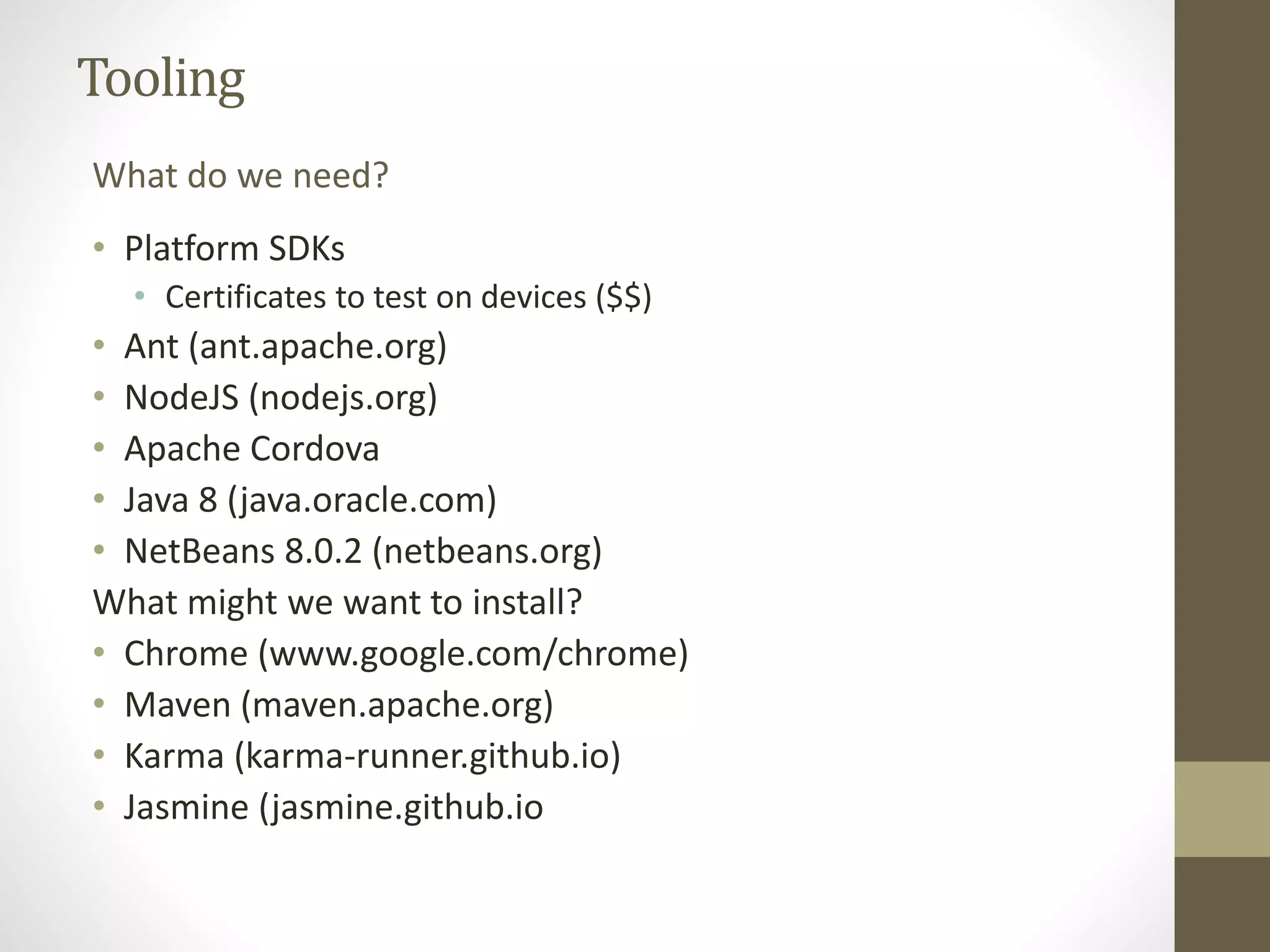 Tooling
• Platform SDKs
• Certificates to test on devices ($$)
• Ant (ant.apache.org)
• NodeJS (nodejs.org)
• Apache Cordova
• Java 8 (java.oracle.com)
• NetBeans 8.0.2 (netbeans.org)
What might we want to install?
• Chrome (www.google.com/chrome)
• Maven (maven.apache.org)
• Karma (karma-runner.github.io)
• Jasmine (jasmine.github.io
What do we need?
 