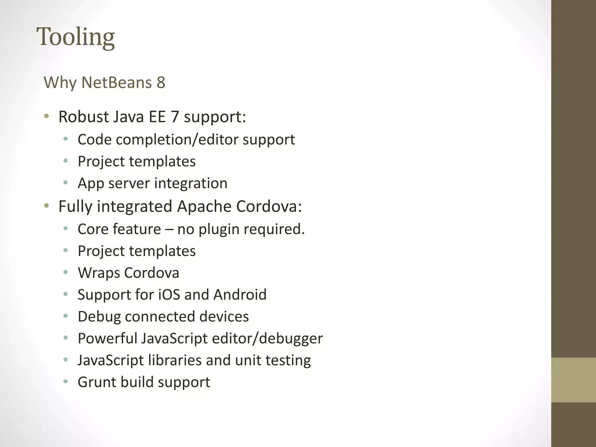 Tooling
• Robust Java EE 7 support:
• Code completion/editor support
• Project templates
• App server integration
• Fully integrated Apache Cordova:
• Core feature – no plugin required.
• Project templates
• Wraps Cordova
• Support for iOS and Android
• Debug connected devices
• Powerful JavaScript editor/debugger
• JavaScript libraries and unit testing
• Grunt build support
Why NetBeans 8
 
