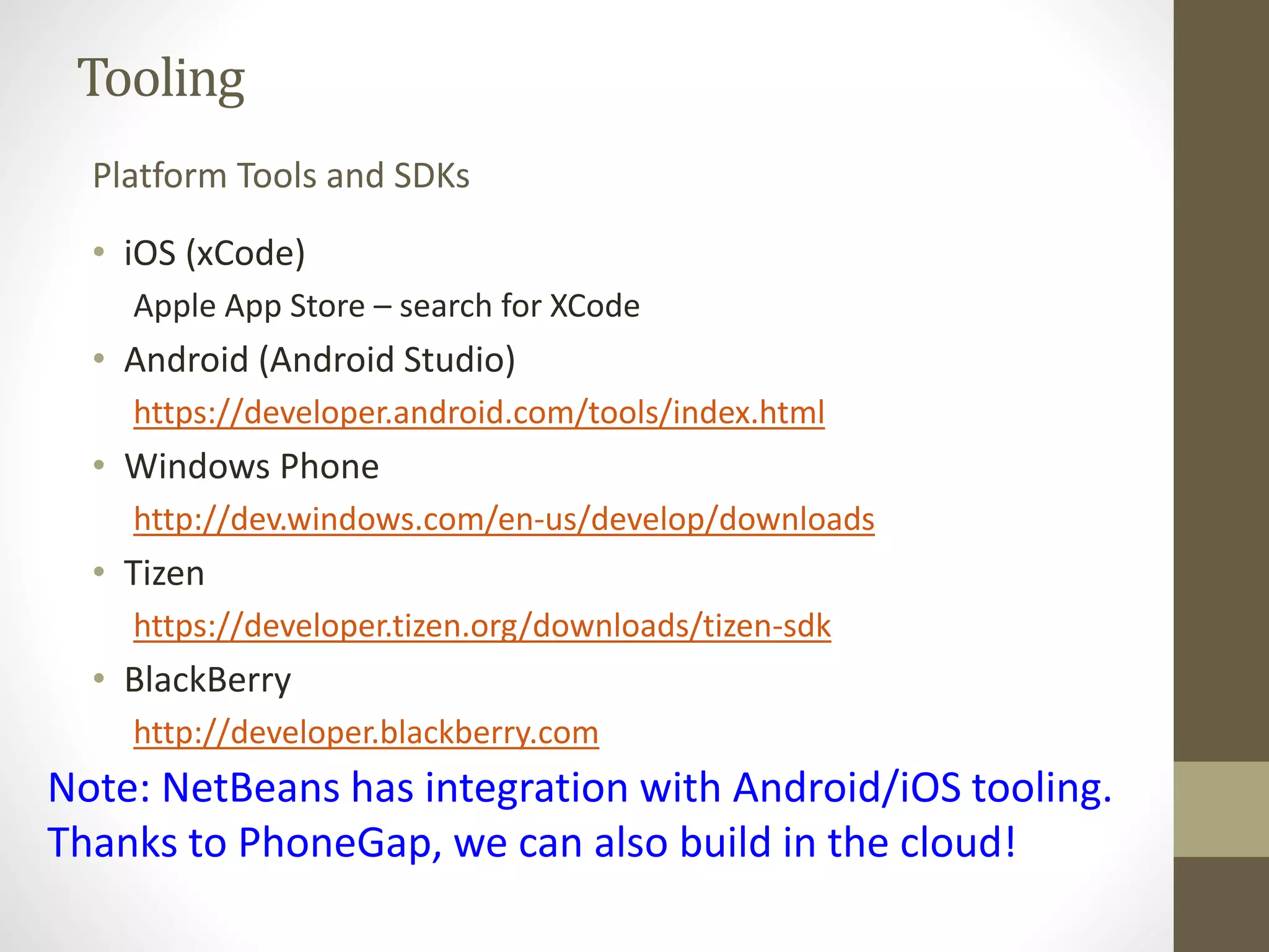 Tooling
• iOS (xCode)
Apple App Store – search for XCode
• Android (Android Studio)
https://developer.android.com/tools/index.html
• Windows Phone
http://dev.windows.com/en-us/develop/downloads
• Tizen
https://developer.tizen.org/downloads/tizen-sdk
• BlackBerry
http://developer.blackberry.com
Platform Tools and SDKs
Note: NetBeans has integration with Android/iOS tooling.
Thanks to PhoneGap, we can also build in the cloud!
 