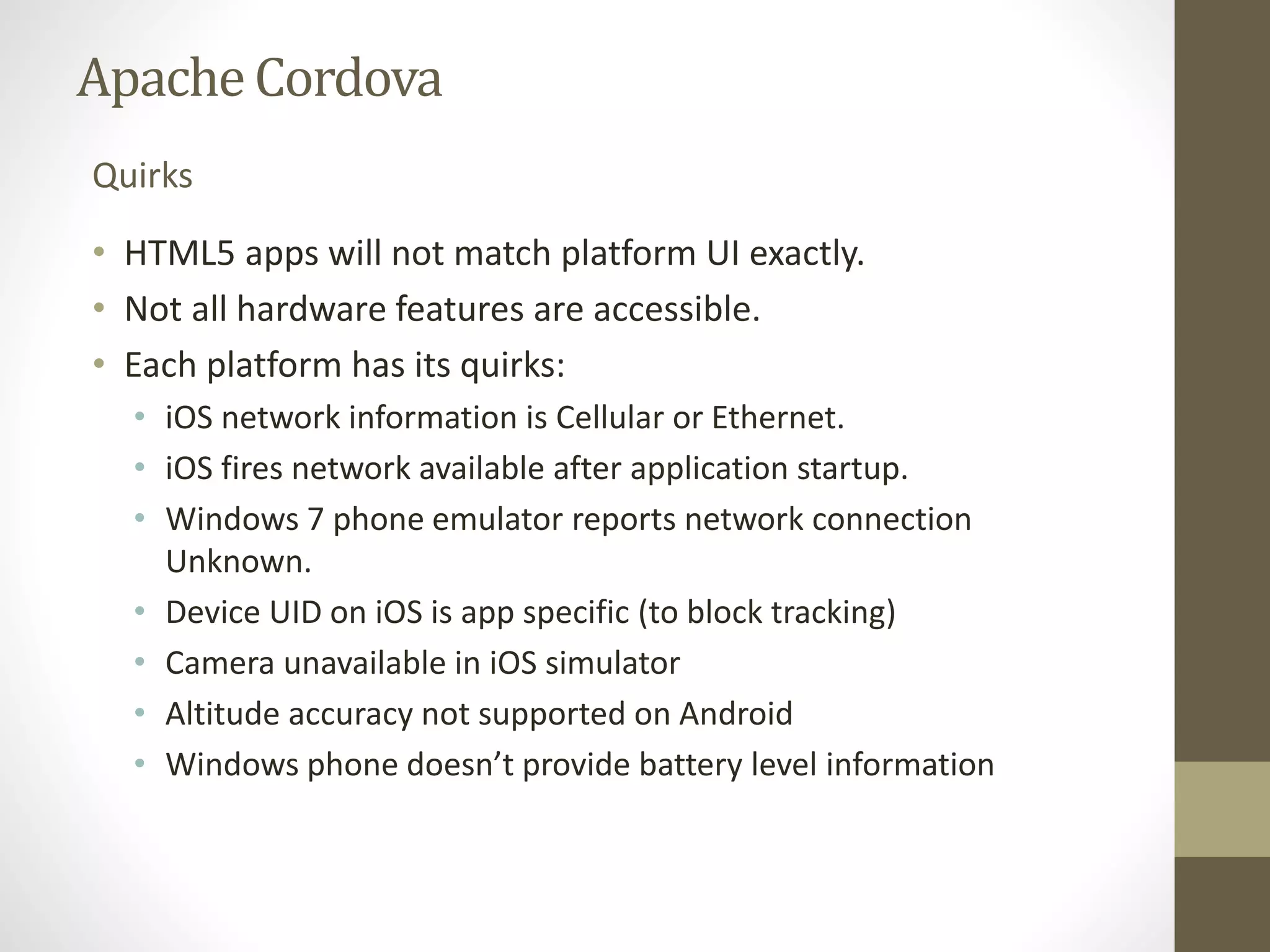 ApacheCordova
• HTML5 apps will not match platform UI exactly.
• Not all hardware features are accessible.
• Each platform has its quirks:
• iOS network information is Cellular or Ethernet.
• iOS fires network available after application startup.
• Windows 7 phone emulator reports network connection
Unknown.
• Device UID on iOS is app specific (to block tracking)
• Camera unavailable in iOS simulator
• Altitude accuracy not supported on Android
• Windows phone doesn’t provide battery level information
Quirks
 