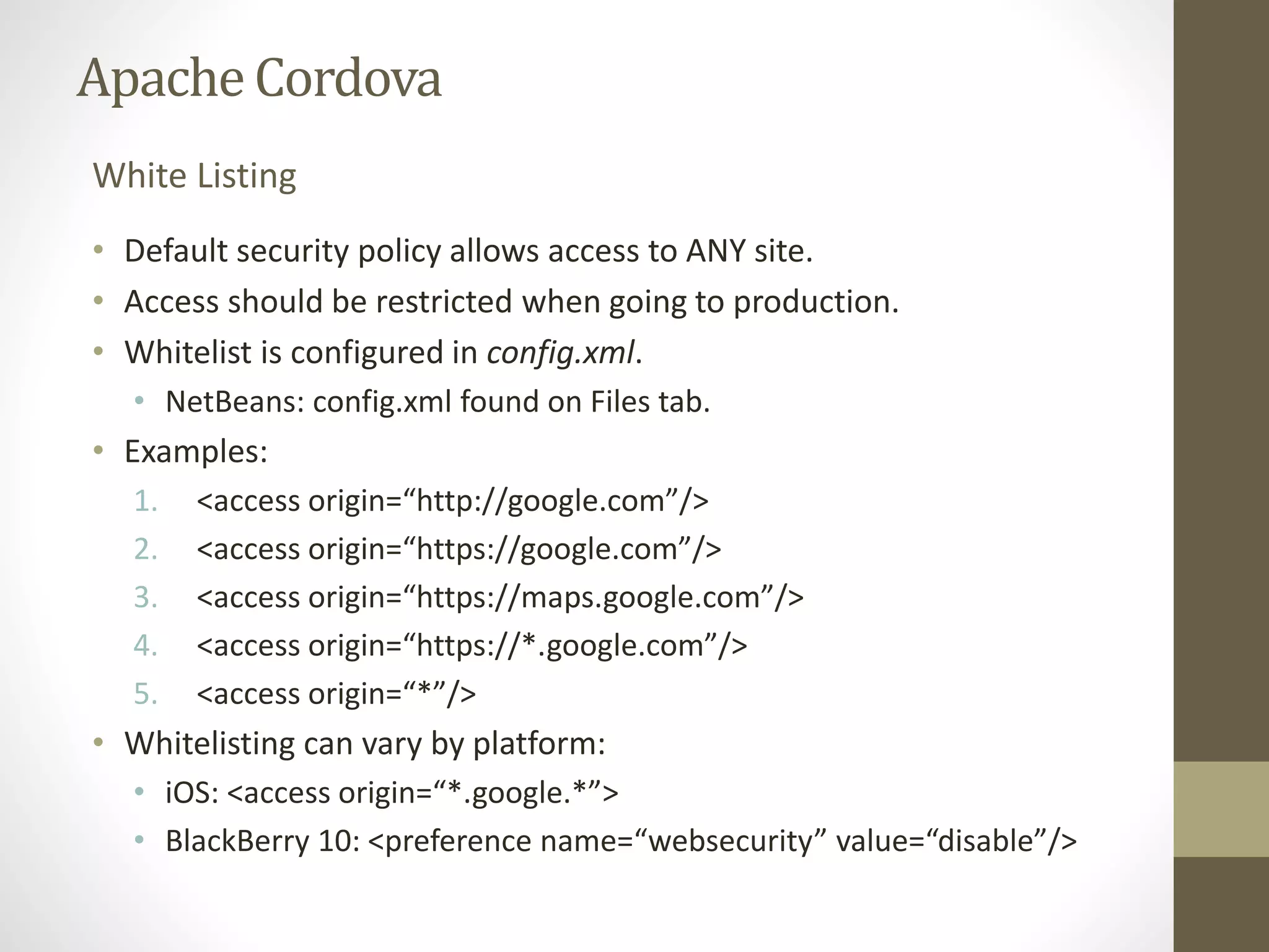 ApacheCordova
• Default security policy allows access to ANY site.
• Access should be restricted when going to production.
• Whitelist is configured in config.xml.
• NetBeans: config.xml found on Files tab.
• Examples:
1. <access origin=“http://google.com”/>
2. <access origin=“https://google.com”/>
3. <access origin=“https://maps.google.com”/>
4. <access origin=“https://*.google.com”/>
5. <access origin=“*”/>
• Whitelisting can vary by platform:
• iOS: <access origin=“*.google.*”>
• BlackBerry 10: <preference name=“websecurity” value=“disable”/>
White Listing
 