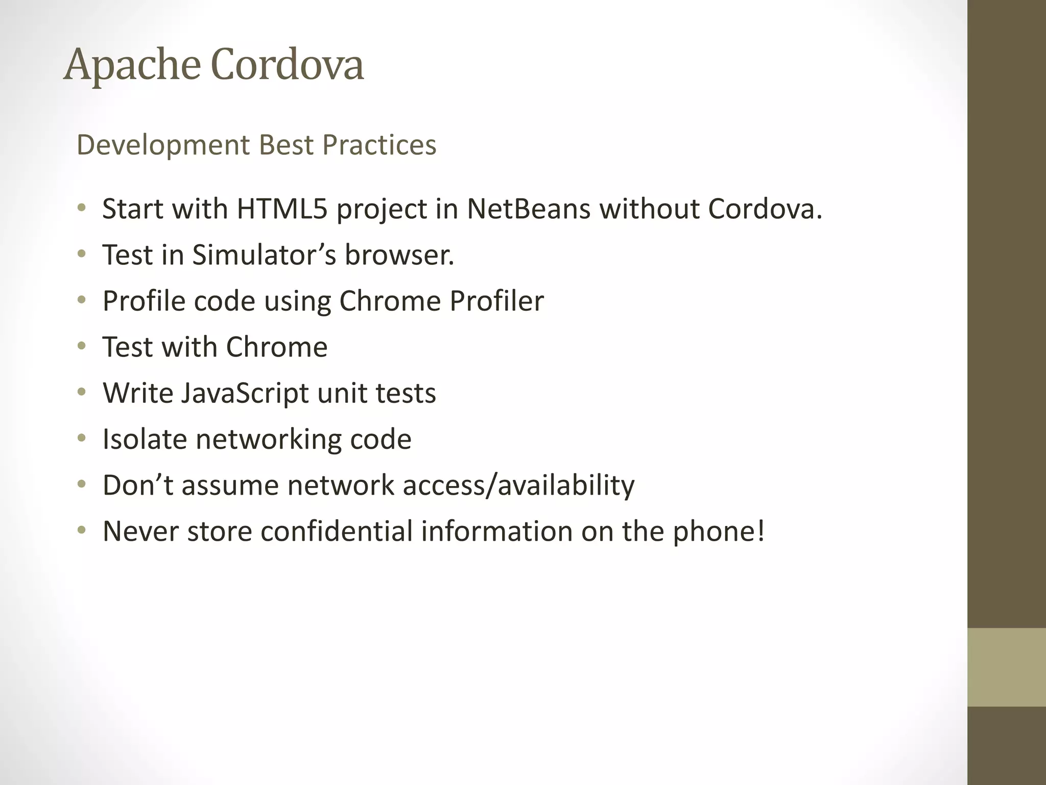 ApacheCordova
• Start with HTML5 project in NetBeans without Cordova.
• Test in Simulator’s browser.
• Profile code using Chrome Profiler
• Test with Chrome
• Write JavaScript unit tests
• Isolate networking code
• Don’t assume network access/availability
• Never store confidential information on the phone!
Development Best Practices
 