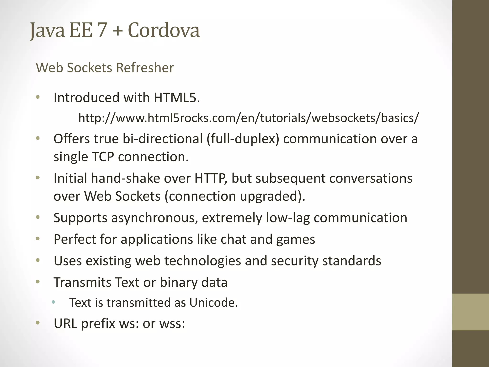 Java EE7 + Cordova
• Introduced with HTML5.
http://www.html5rocks.com/en/tutorials/websockets/basics/
• Offers true bi-directional (full-duplex) communication over a
single TCP connection.
• Initial hand-shake over HTTP, but subsequent conversations
over Web Sockets (connection upgraded).
• Supports asynchronous, extremely low-lag communication
• Perfect for applications like chat and games
• Uses existing web technologies and security standards
• Transmits Text or binary data
• Text is transmitted as Unicode.
• URL prefix ws: or wss:
Web Sockets Refresher
 