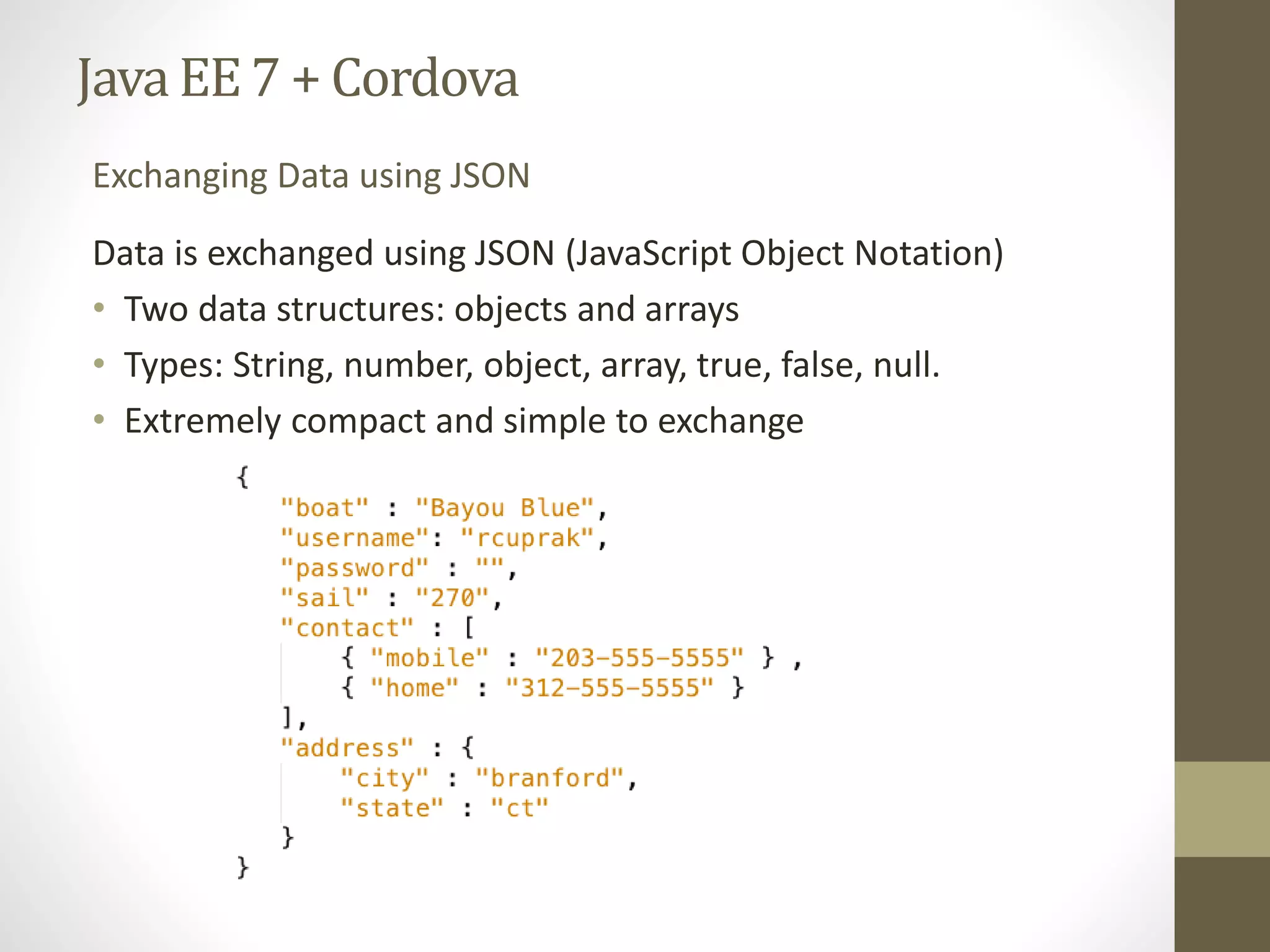 Java EE7 + Cordova
Data is exchanged using JSON (JavaScript Object Notation)
• Two data structures: objects and arrays
• Types: String, number, object, array, true, false, null.
• Extremely compact and simple to exchange
Exchanging Data using JSON
 