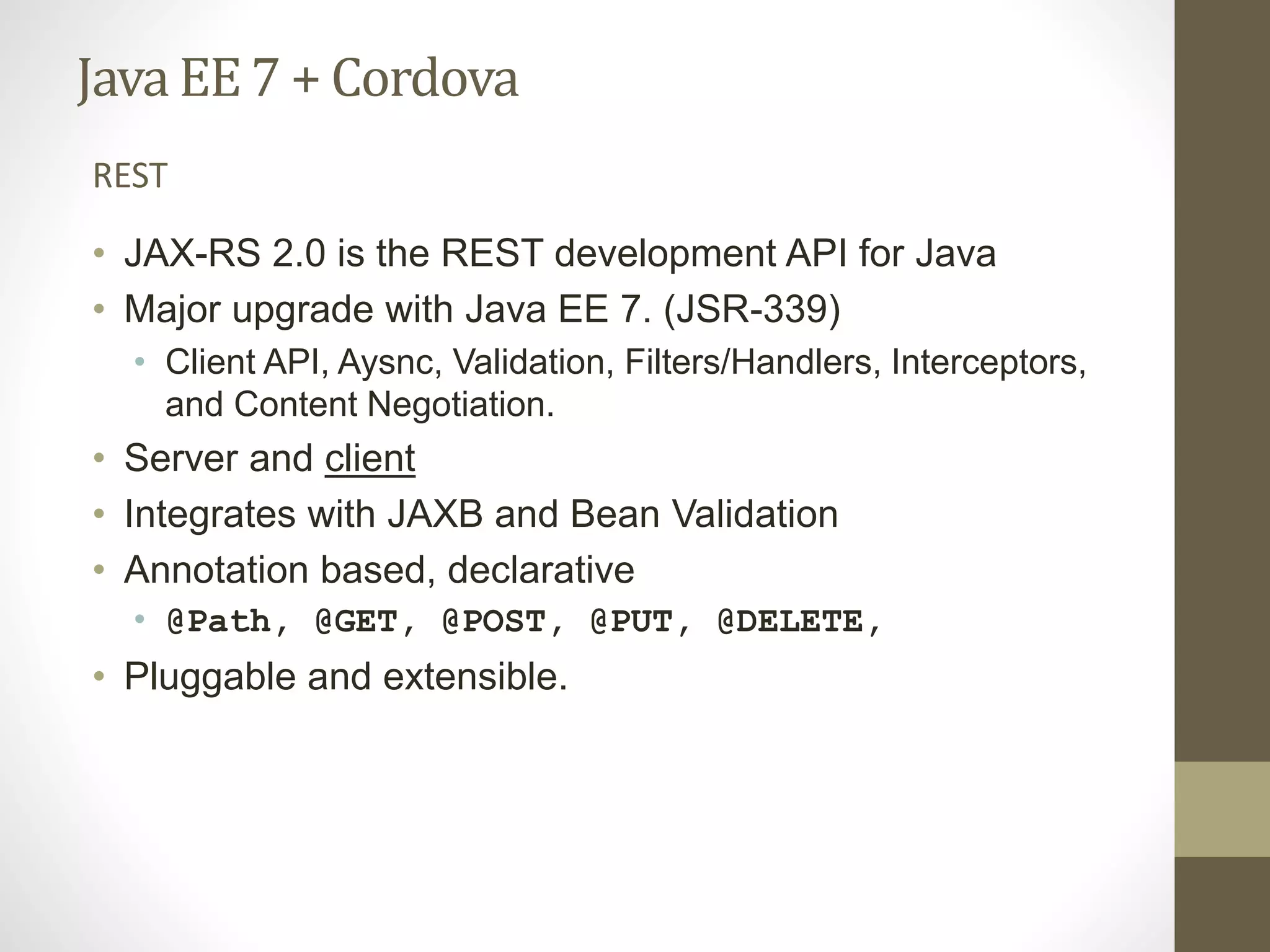 Java EE7 + Cordova
• JAX-RS 2.0 is the REST development API for Java
• Major upgrade with Java EE 7. (JSR-339)
• Client API, Aysnc, Validation, Filters/Handlers, Interceptors,
and Content Negotiation.
• Server and client
• Integrates with JAXB and Bean Validation
• Annotation based, declarative
• @Path, @GET, @POST, @PUT, @DELETE,
• Pluggable and extensible.
REST
 