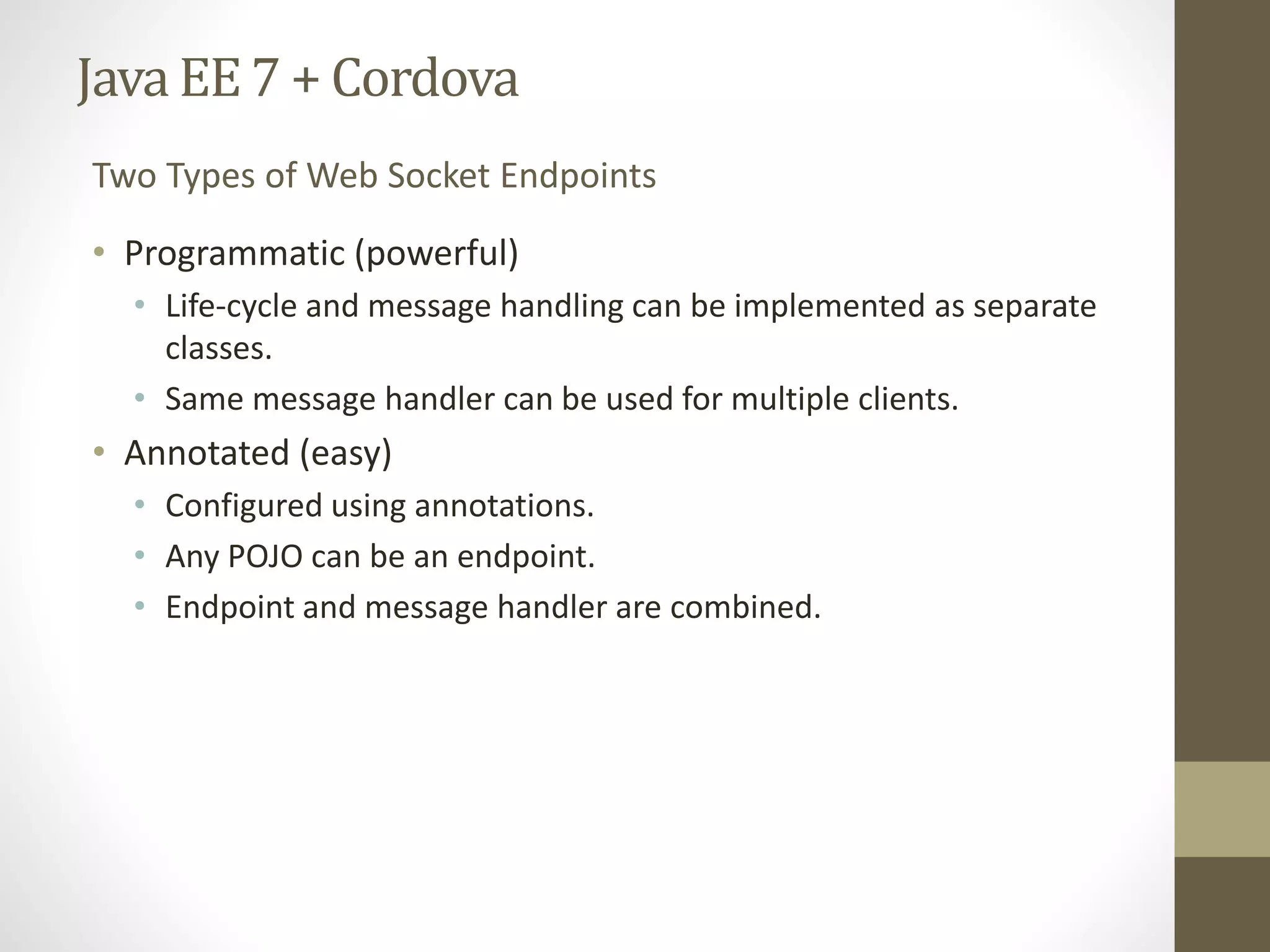 Java EE7 + Cordova
• Programmatic (powerful)
• Life-cycle and message handling can be implemented as separate
classes.
• Same message handler can be used for multiple clients.
• Annotated (easy)
• Configured using annotations.
• Any POJO can be an endpoint.
• Endpoint and message handler are combined.
Two Types of Web Socket Endpoints
 