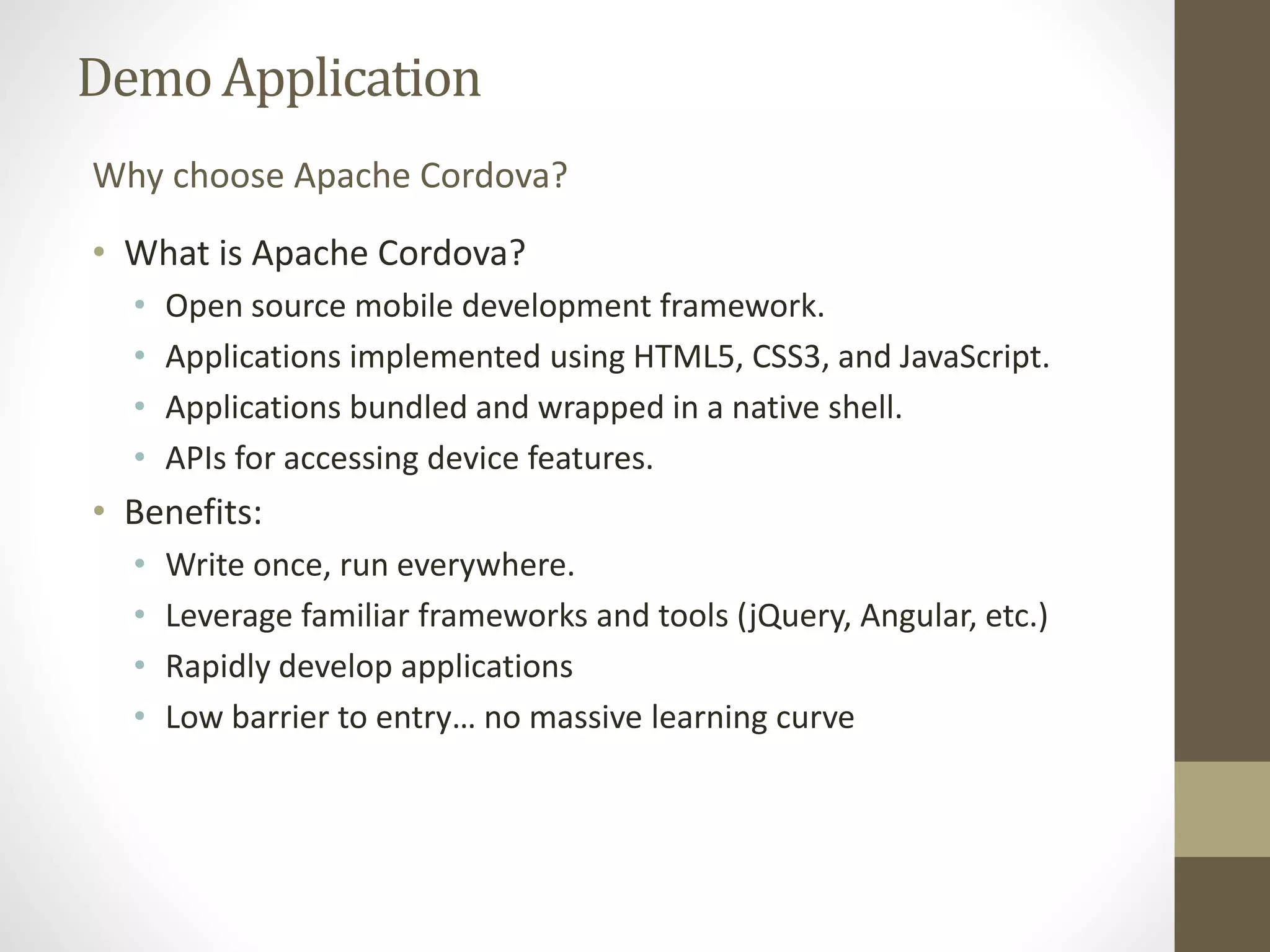 DemoApplication
• What is Apache Cordova?
• Open source mobile development framework.
• Applications implemented using HTML5, CSS3, and JavaScript.
• Applications bundled and wrapped in a native shell.
• APIs for accessing device features.
• Benefits:
• Write once, run everywhere.
• Leverage familiar frameworks and tools (jQuery, Angular, etc.)
• Rapidly develop applications
• Low barrier to entry… no massive learning curve
Why choose Apache Cordova?
 