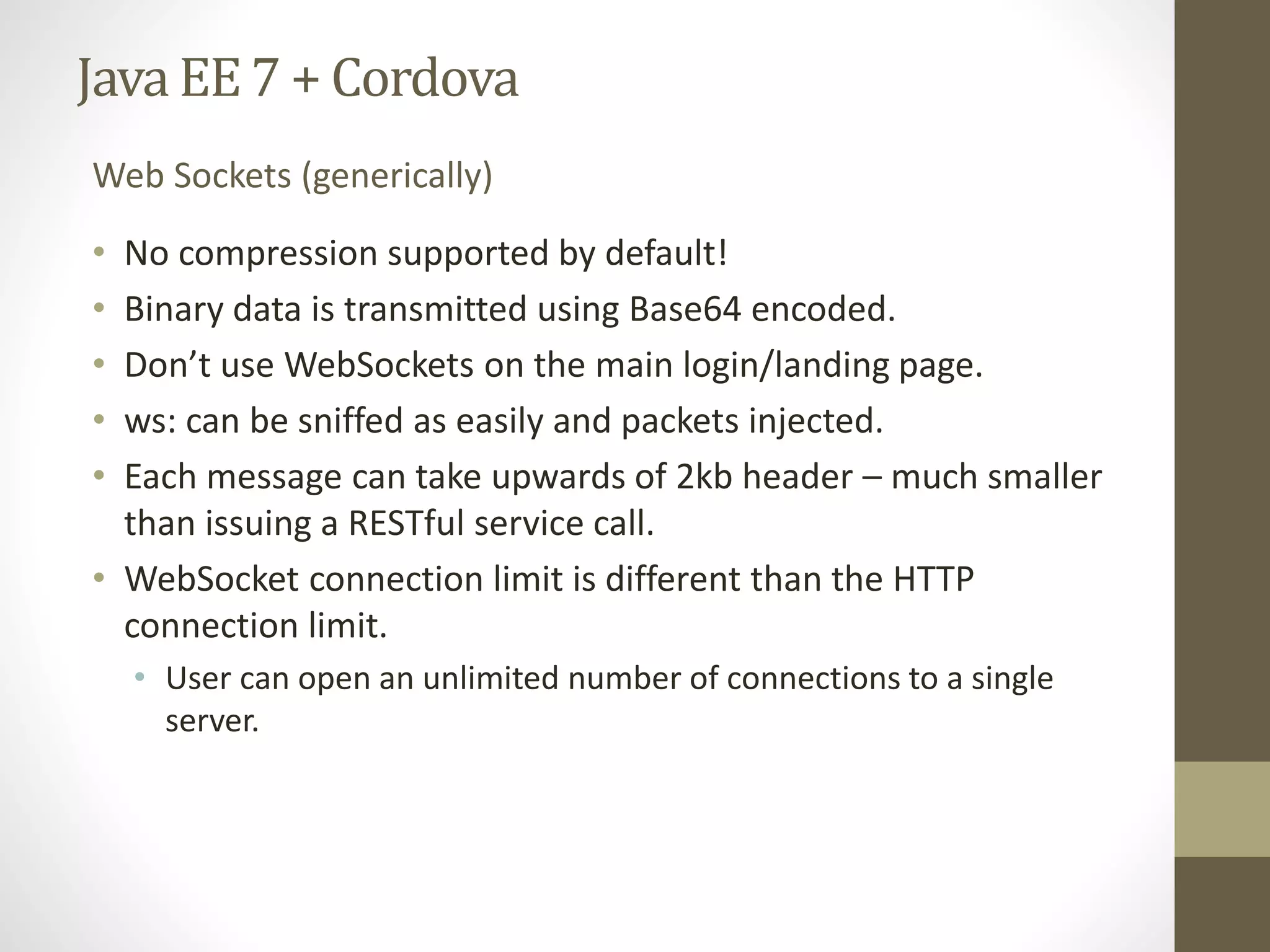 Java EE7 + Cordova
• No compression supported by default!
• Binary data is transmitted using Base64 encoded.
• Don’t use WebSockets on the main login/landing page.
• ws: can be sniffed as easily and packets injected.
• Each message can take upwards of 2kb header – much smaller
than issuing a RESTful service call.
• WebSocket connection limit is different than the HTTP
connection limit.
• User can open an unlimited number of connections to a single
server.
Web Sockets (generically)
 
